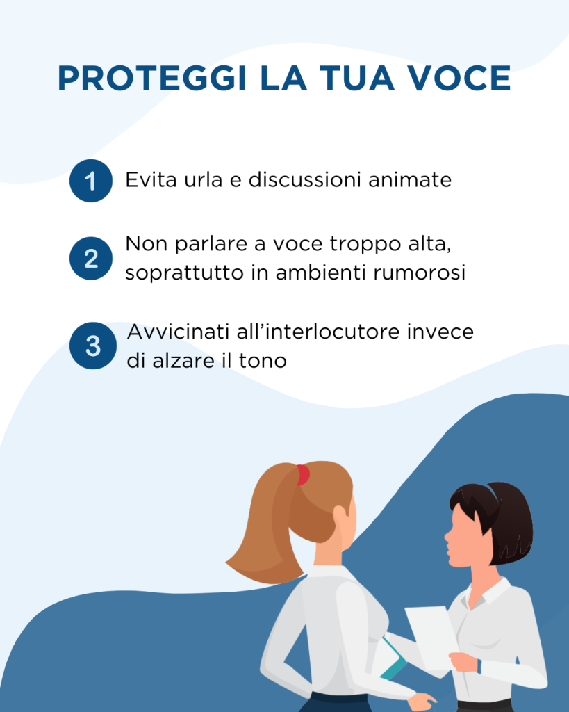 Proteggi la tua voce: evita urla e discussioni animate, non parlare a voce troppo alta, soprattutto in ambienti rumorosi, e avvicinati all'interlocutore invece di alzare il tono.